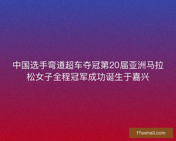 中国选手弯道超车夺冠第20届亚洲马拉松女子全程冠军成功诞生于嘉兴