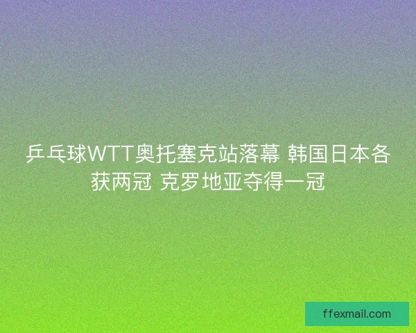 乒乓球WTT奥托塞克站落幕 韩国日本各获两冠 克罗地亚夺得一冠