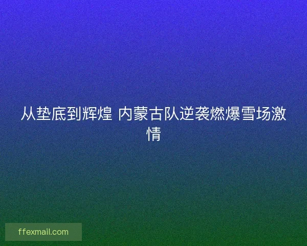 从垫底到辉煌 内蒙古队逆袭燃爆雪场激情