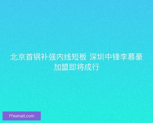 北京首钢补强内线短板 深圳中锋李慕豪加盟即将成行