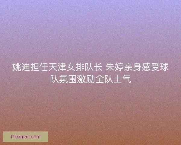 姚迪担任天津女排队长 朱婷亲身感受球队氛围激励全队士气