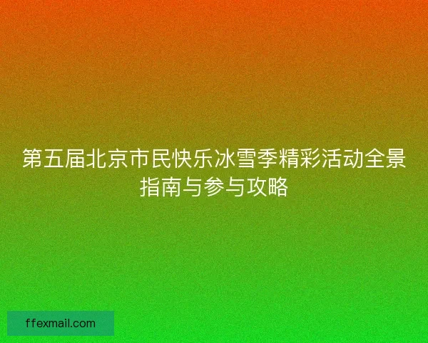 第五届北京市民快乐冰雪季精彩活动全景指南与参与攻略