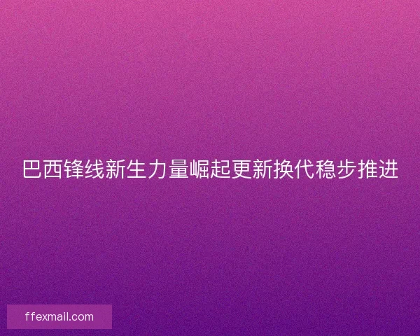 巴西锋线新生力量崛起更新换代稳步推进