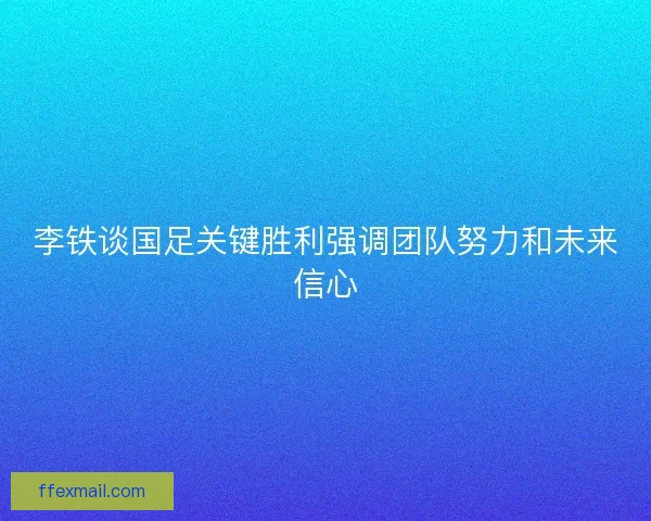 李铁谈国足关键胜利强调团队努力和未来信心