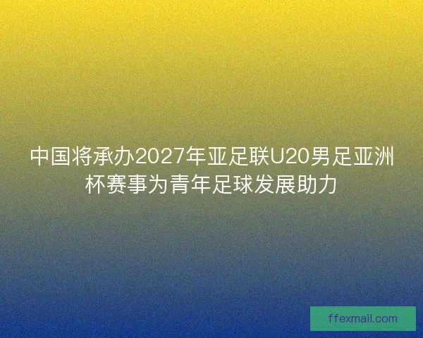 中国将承办2027年亚足联U20男足亚洲杯赛事为青年足球发展助力